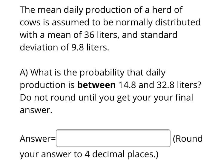 The mean daily production of a herd of
cows is assumed to be normally distributed
with a mean of 36 liters, and standard
deviation of 9.8 liters.
A) What is the probability that daily
production is between 14.8 and 32.8 liters?
Do not round until you get your your final
answer.
Answer=
(Round
your answer to 4 decimal places.)
