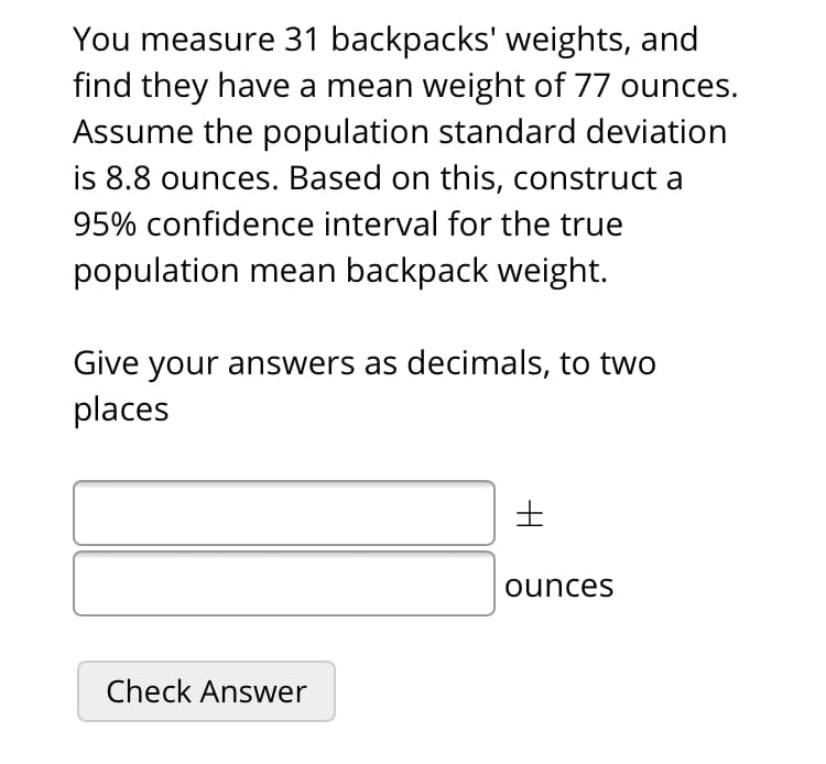 You measure 31 backpacks' weights, and
find they have a mean weight of 77 ounces.
Assume the population standard deviation
is 8.8 ounces. Based on this, construct a
95% confidence interval for the true
population mean backpack weight.
Give your answers as decimals, to two
places
ounces
Check Answer
