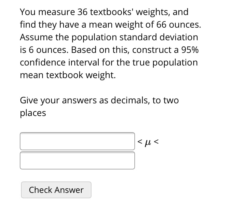 You measure 36 textbooks' weights, and
find they have a mean weight of 66 ounces.
Assume the population standard deviation
is 6 ounces. Based on this, construct a 95%
confidence interval for the true population
mean textbook weight.
Give your answers as decimals, to two
places
|<u<
Check Answer
