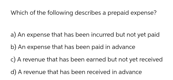 Which of the following describes a prepaid expense?
a) An expense that has been incurred but not yet paid
b) An expense that has been paid in advance
c) A revenue that has been earned but not yet received
d) A revenue that has been received in advance