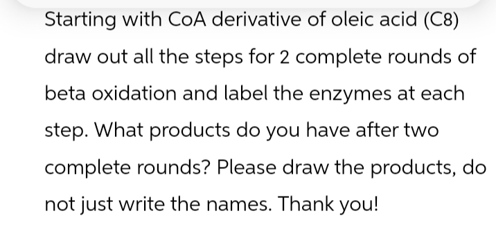 Starting with CoA derivative of oleic acid (C8)
draw out all the steps for 2 complete rounds of
beta oxidation and label the enzymes at each
step. What products do you have after two
complete rounds? Please draw the products, do
not just write the names. Thank you!