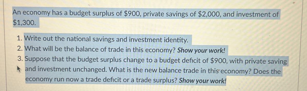 An economy has a budget surplus of $900, private savings of $2,000, and investment of
$1,300.
1. Write out the national savings and investment identity.
2. What will be the balance of trade in this economy? Show your work!
3. Suppose that the budget surplus change to a budget deficit of $900, with private saving
and investment unchanged. What is the new balance trade in this economy? Does the
economy run now a trade deficit or a trade surplus? Show your work!