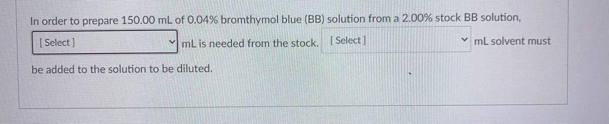 In order to prepare 150.00 mL of 0.04% bromthymol blue (BB) solution from a 2.00% stock BB solution,
[ Select ]
V mL is needed from the stock.
[ Select ]
v mL solvent must
be added to the solution to be diluted.
