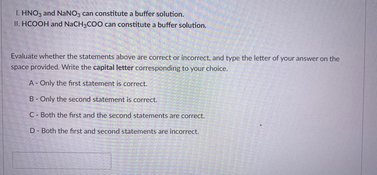 I. HNO3 and NaNO3 can constitute a buffer solution.
II. HCOOH and NaCH3COO can constitute a buffer solution.
Evaluate whether the statements above are correct or incorrect, and type the letter of your answer on the
space provided. Write the capital letter corresponding to your choice.
A- Only the first statement is correct.
B-Only the second statement is correct.
C - Both the first and the second statements are correct.
D- Both the first and second statements are incorrect.
