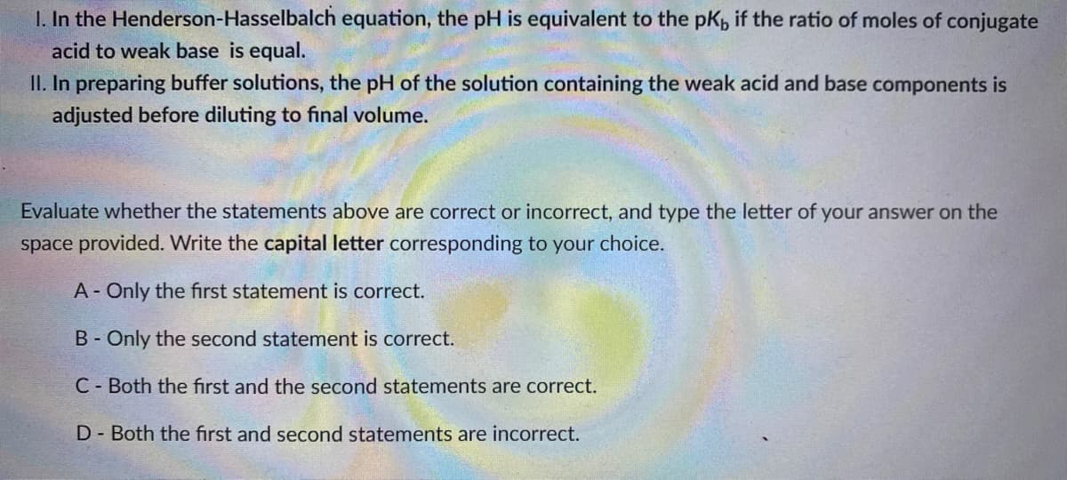 I. In the Henderson-Hasselbalch equation, the pH is equivalent to the pK, if the ratio of moles of conjugate
acid to weak base is equal.
II. In preparing buffer solutions, the pH of the solution containing the weak acid and base components is
adjusted before diluting to final volume.
Evaluate whether the statements above are correct or incorrect, and type the letter of your answer on the
space provided. Write the capital letter corresponding to your choice.
A- Only the first statement is correct.
B - Only the second statement is correct.
C- Both the first and the second statements are correct.
D- Both the first and second statements are incorrect.
