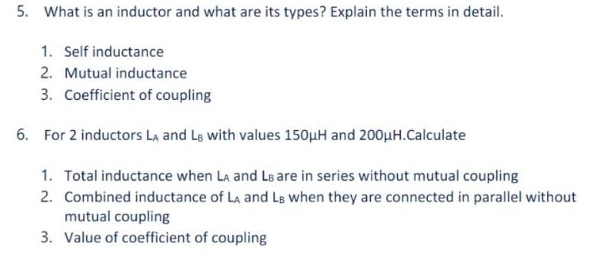 5. What is an inductor and what are its types? Explain the terms in detail.
1. Self inductance
2. Mutual inductance
3. Coefficient of coupling
6. For 2 inductors LA and LB with values 150µuH and 200µH.Calculate
1. Total inductance when LA and Le are in series without mutual coupling
2. Combined inductance of LA and Ls when they are connected in parallel without
mutual coupling
3. Value of coefficient of coupling
