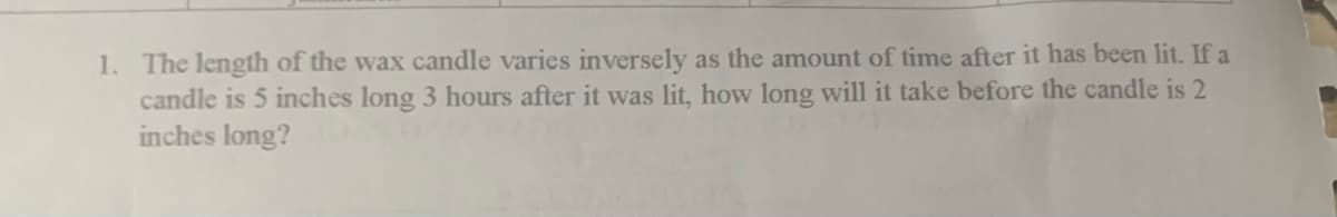 1. The length of the wax candle varies inversely as the amount of time after it has been lit. If a
candle is 5 inches long 3 hours after it was lit, how long will it take before the candle is 2
inches long?