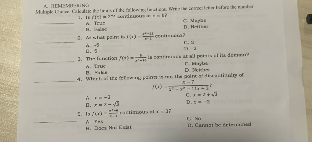 A. REMEMBERING
Multiple Choice. Calculate the limits of the following functions. Write the correct letter before the number
1. Is f(x) = 2x continuous at x = 0?
A. True
C. Maybe
B. False
D. Neither
2. At what point is f(x) = *²-25 continuous?
x-5
A. -5
C. 2
D. -2
B. 5
3. The function f(x)=5 is continuous at all points of its domain?
A. True
C. Maybe
D. Neither
B. False
4. Which of the following points is not the point of discontinuity of
f(x) =
x-7
x3x²-11x +3'
C. x = 2+√3
A. x = -3
B. x = 2-√3
D. x = -2
x²-9
5. Is f(x) = continuous at x = 3?
A. Yes
C. No
B. Does Not Exist
D. Cannot be determined