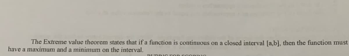 The Extreme value theorem states that if a function is continuous on a closed interval [a,b], then the function must
have a maximum and a minimum on the interval.