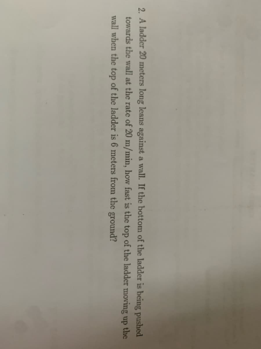 2. A ladder 20 meters long leans against a wall. If the bottom of the ladder is being pushed
towards the wall at the rate of 20 m/min, how fast is the top of the ladder moving up
the
wall when the top of the ladder is 6 meters from the ground?
