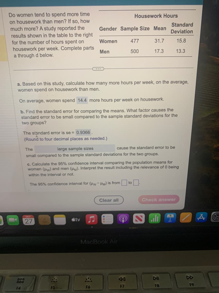 Do women tend to spend more time
on housework than men? If so, how
much more? A study reported the
results shown in the table to the right
for the number of hours spent on
housework per week. Complete parts
a through d below.
The standard error is se = 0.9366.
(Round to four decimal places as needed.)
DOD
DOD
F4
a. Based on this study, calculate how many more hours per week, on the average,
women spend on housework than men.
On average, women spend 14.4 more hours per week on housework.
b. Find the standard error for comparing the means. What factor causes the
standard error to be small compared to the sample standard deviations for the
two groups?
Gender Sample Size Mean
Women
31.7
Men
17.3
OCT
27
F5
The
large sample sizes
cause the standard error to be
small compared to the sample standard deviations for the two groups.
tv
c. Calculate the 95% confidence interval comparing the population means for
women (w) and men (HM). Interpret the result including the relevance of 0 being
within the interval or not.
The 95% confidence interval for (Hw-HM) is from
Housework Hours
F6
477
500
Clear all
MacBook Air
F7
Standard
Deviation
15.8
13.3
to
Check answer
DII
F8
F9
A