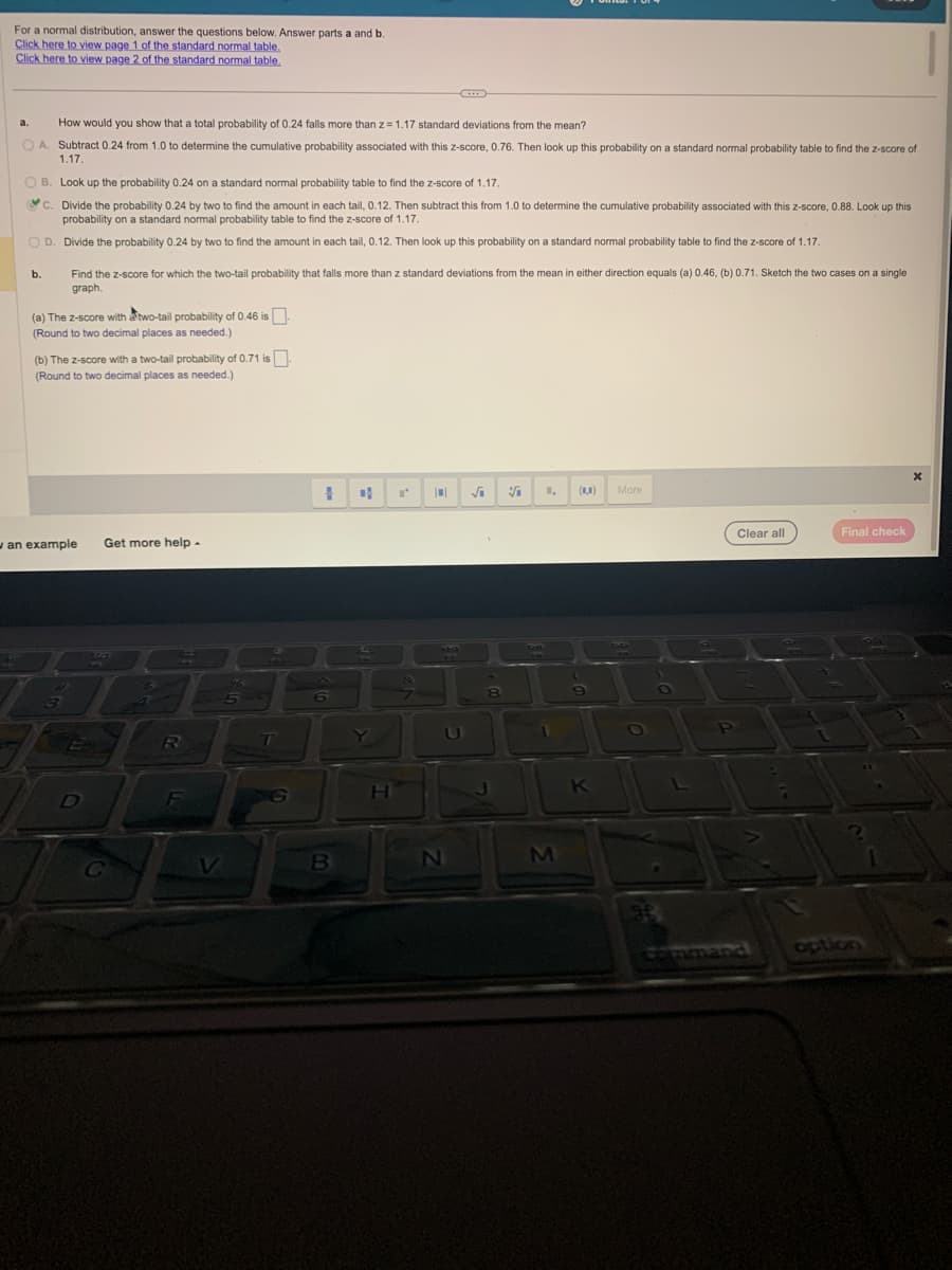 For a normal distribution, answer the questions below. Answer parts a and b.
Click here to view page 1 of the standard normal table.
Click here to view page 2 of the standard normal table.
a. How would you show that a total probability of 0.24 falls more than z = 1.17 standard deviations from the mean?
OA. Subtract 0.24 from 1.0 to determine the cumulative probability associated with this z-score, 0.76. Then look up this probability on a standard normal probability table to find the z-score of
1.17.
O B. Look up the probability 0.24 on a standard normal probability table to find the z-score of 1.17.
C. Divide the probability 0.24 by two to find the amount in each tail, 0.12. Then subtract this from 1.0 to determine the cumulative probability associated with this z-score, 0.88. Look up this
probability on a standard normal probability table to find the z-score of 1.17.
OD. Divide the probability 0.24 by two to find the amount in each tail, 0.12. Then look up this probability on a standard normal probability table to find the z-score of 1.17.
P
b. Find the z-score for which the two-tail probability that falls more than z standard deviations from the mean in either direction equals (a) 0.46, (b) 0.71. Sketch the two cases on a single
graph.
(a) The z-score with two-tail probability of 0.46 is.
(Round to two decimal places as needed.)
(b) The Z-score with a two-tail probability of 0.71 is.
(Round to two decimal places as needed.)
an example Get more help.
یوں کے
3
D
3272
C
$
2
1
R
F
V
5
G
1 of
6
B
Y
H
I'
&
||
14
N
√₁ V
8
DHL
1,
1
M
(0,0)
9
K
More
O
P
Clear all
S
Final check
option
P
X