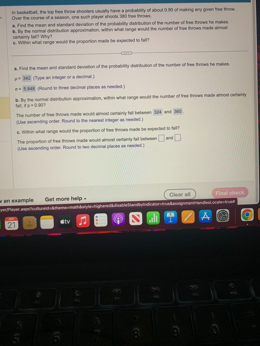 In basketball, the top free throw shooters usually have a probability of about 0.90 of making any given free throw.
Over the course of a season, one such player shoots 380 free throws.
a. Find the mean and standard deviation of the probability distribution of the number of free throws he makes.
b. By the normal distribution approximation, within what range would the number of free throws made almost
certainly fall? Why?
c. Within what range would the proportion made be expected to fall?
a. Find the mean and standard deviation of the probability distribution of the number of free throws he makes.
μ= 342 (Type an integer or a decimal.)
o= 5.848 (Round to three decimal places as needed.)
b. By the normal distribution approximation, within what range would the number of free throws made almost certainly
fall, if p = 0.90?
The number of free throws made would almost certainly fall between 324 and 360.
(Use ascending order. Round to the nearest integer as needed.)
c. Within what range would the proportion of free throws made be expected to fall?
The proportion of free throws made would almost certainly fall between
(Use ascending order. Round to two decimal places as needed.)
and
SEP
21
Final check
yer/Player.aspx?cultureld=&theme=math&style=highered&disableStandbyIndicator=true&assignmentHandles Locale=true#
v an example Get more help.
5
6
tv
(C
S
DO
8
Clear all
.
2
H
0