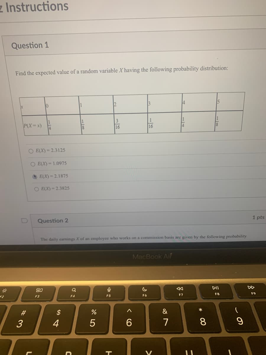 F2
Instructions
Question 1
Find the expected value of a random variable Xhaving the following probability distribution:
bc
P(X=x)
#3
3
10
O E(X)=2.3125
O E(X)= 1.0975
E(X)=2.1875
O E(X)=2.3825
Question 2
80
F3
$
4
Q
1
F4
%
The daily earnings X of an employee who works on a commission basis are given by the following probability
5
2+
F5
2
T
16
6
3
1
16
F6
MacBook Air
>
4
&
7
4
8
F7
* 00
8
8
DII
F8
-
9
1 pts
F9