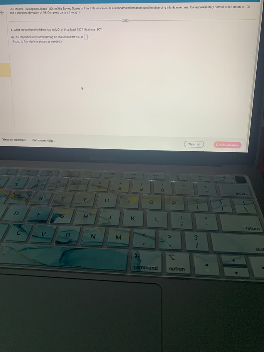 The Mental Development Index (MDI) of the Bayley Scales of Infant Development is a standardized measure used in observing infants over time. It is approximately normal with a mean of 100
← and a standard deviation of 16. Complete parts a through c.
a. What proportion of children has an MDI of (i) at least 130? (ii) at least 90?
(i) The proportion of children having an MDI of at least 130 is
(Round to four decimal places as needed.)
View an example Get more help.
→
L
3
4
E
D
C
520
RI
R
T
F
5-
V
B
6
Y
H
76
N
&
7
U
17
J
*
8
M
1
CHI
FB
K
(
9
FR
O
L
)
O
>
F19
P
:
;
command option
Clear all
S
PH
FAS
{
[
?
1
Check answer
F12
}
delete
return
shif