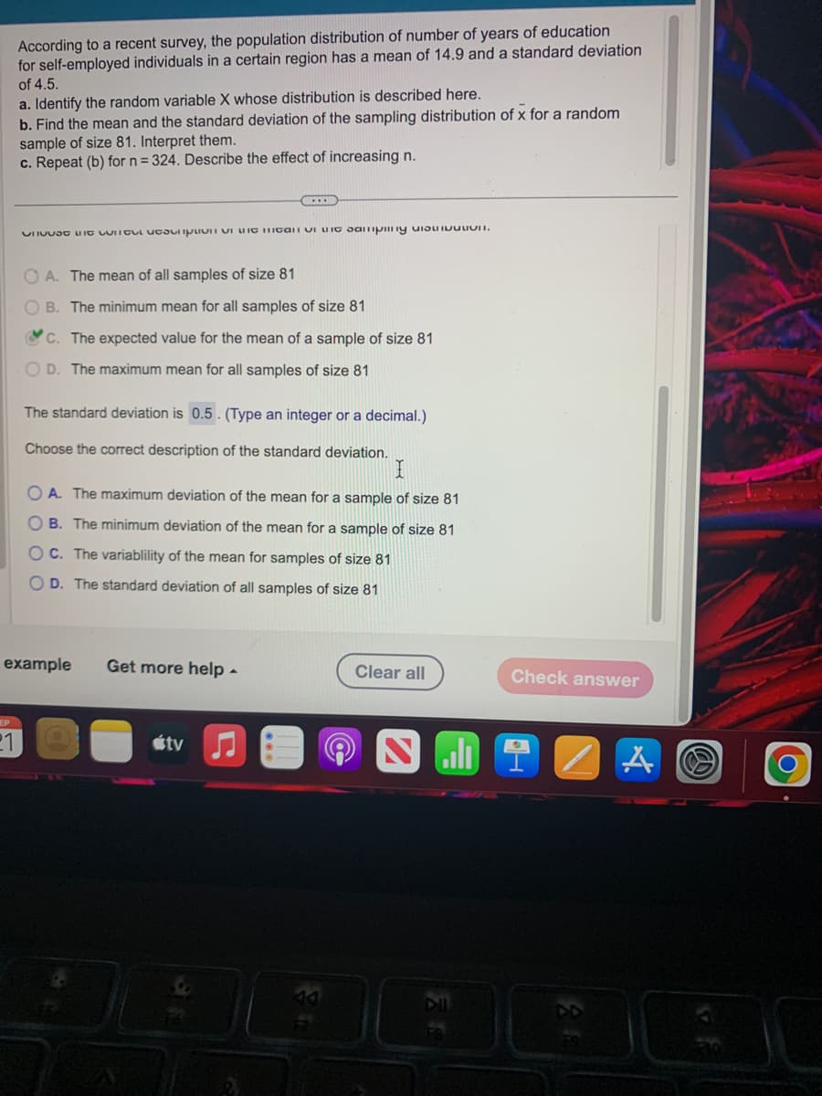 According to a recent survey, the population distribution of number of years of education
for self-employed individuals in a certain region has a mean of 14.9 and a standard deviation
of 4.5.
EP
a. Identify the random variable X whose distribution is described here.
b. Find the mean and the standard deviation of the sampling distribution of x for a random
sample of size 81. Interpret them.
c. Repeat (b) for n = 324. Describe the effect of increasing n.
Chat with scriptor can vi samping ULICI.
OA. The mean of all samples of size 81
B. The minimum mean for all samples of size 81
C. The expected value for the mean of a sample of size 81
OD. The maximum mean for all samples of size 81
The standard deviation is 0.5. (Type an integer or a decimal.)
Choose the correct description of the standard deviation.
I
OA. The maximum deviation of the mean for a sample of size 81
OB. The minimum deviation of the mean for a sample of size 81
OC. The variablility of the mean for samples of size 81
OD. The standard deviation of all samples of size 81
example Get more help.
ty
Clear all
Check answer
Ni
A