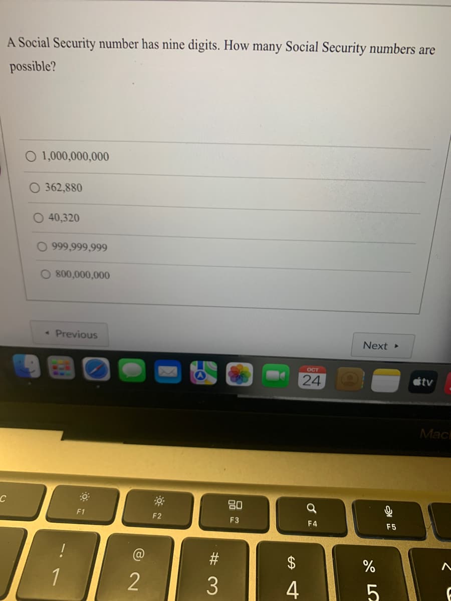 A Social Security number has nine digits. How many Social Security numbers are
possible?
C
O 1,000,000,000
362,880
O 40,320
O 999,999,999
O 800,000,000
Previous
1
F1
72
2
F2
#3
80
F3
$
4
OCT
24
Q
F4
Next ▸
%
5
அ
F5
tv
Mac
A