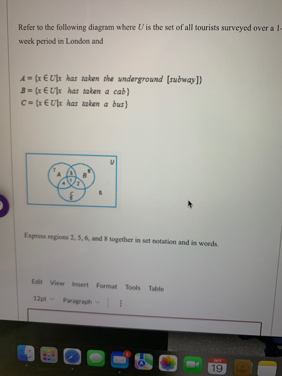 Refer to the following diagram where U is the set of all tourists surveyed over a 1-
week period in London and
A = {x EU|x has taken the underground [subway]}
B = {x EU|x has taken a cab}
C = {x EU|x has taken a bus}
G
B
8
Express regions 2, 5, 6, and 8 together in set notation and in words.
Edit View Insert Format Tools Table
12pt v Paragraph | 1
OCT
19