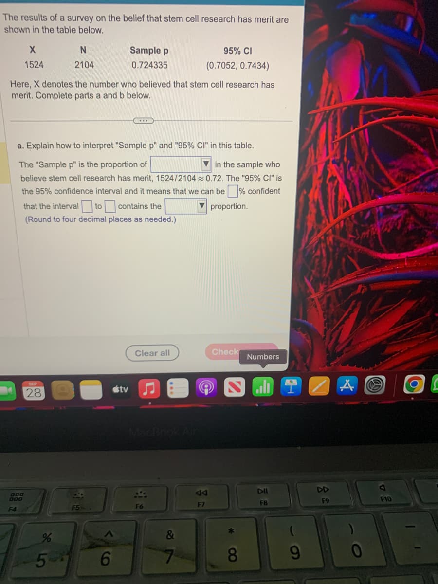 The results of a survey on the belief that stem cell research has merit are
shown in the table below.
X
1524
F4
DOO
000
N
2104
Here, X denotes the number who believed that stem cell research has
merit. Complete parts a and b below.
a. Explain how to interpret "Sample p" and "95% CI" in this table.
The "Sample p" is the proportion of
in the sample who
believe stem cell research has merit, 1524/2104 0.72. The "95% CI" is
the 95% confidence interval and it means that we can be
confident
▼proportion.
that the interval to contains the
(Round to four decimal places as needed.)
28
Sample p
0.724335
F5.
%
5-1 6
tv
Clear all
F6
95% CI
(0.7052, 0.7434)
C
&
A4
F7
Check
*
8
Numbers
Smilan
DII
F8
B
DD
F9
HA
F10