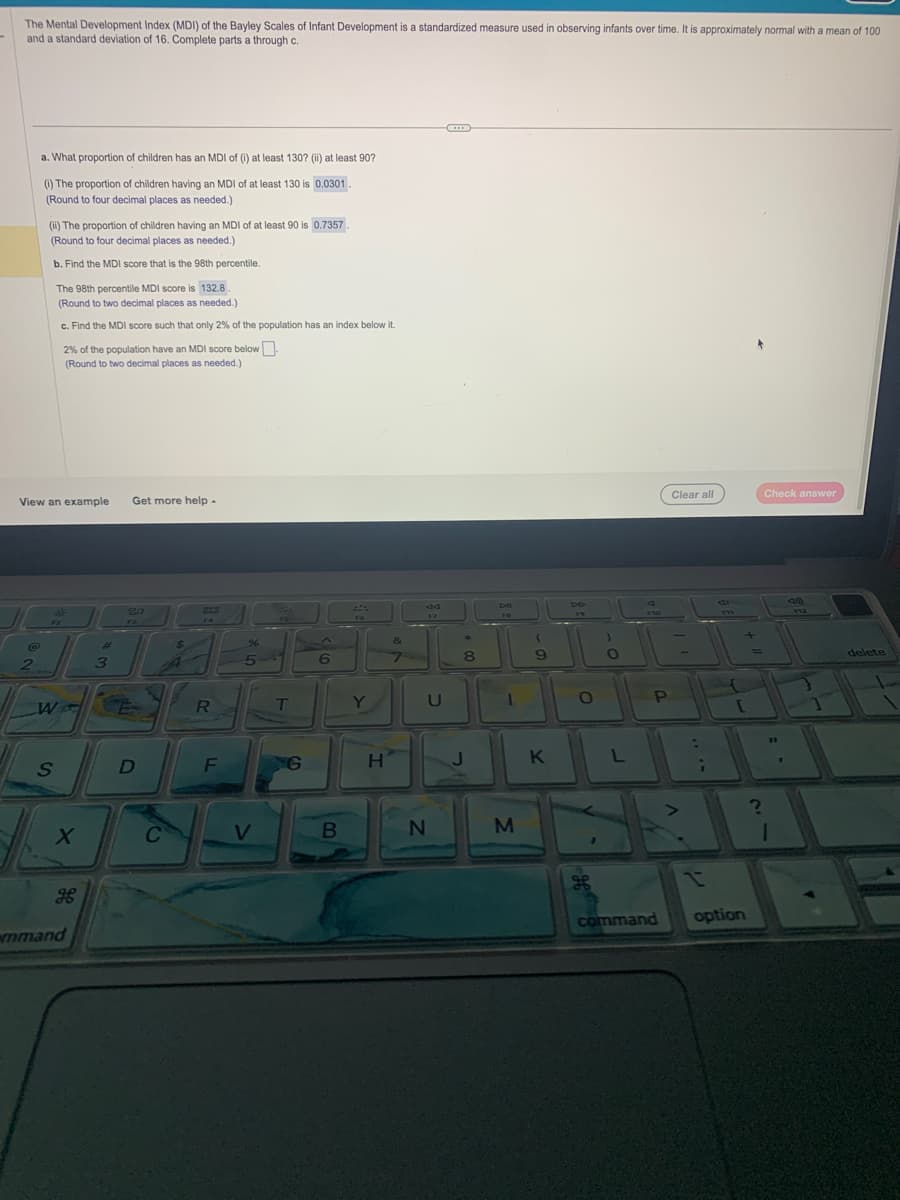 The Mental Development Index (MDI) of the Bayley Scales of Infant Development is a standardized measure used in observing infants over time. It is approximately normal with a mean of 100
and a standard deviation of 16. Complete parts a through c.
a. What proportion of children has an MDI of (i) at least 130? (ii) at least 90?
(1) The proportion of children having an MDI of at least 130 is 0.0301
(Round to four decimal places as needed.)
2
(ii) The proportion of children having an MDI of at least 90 is 0.7357.
(Round to four decimal places as needed.)
b. Find the MDI score that is the 98th percentile.
The 98th percentile MDI score is 132.8
(Round to two decimal places as needed.)
c. Find the MDI score such that only 2% of the population has an index below it.
View an example Get more help -
W
2% of the population have an MDI score below.
(Round to two decimal places as needed.)
S
X
H
mmand
ای ایرانی
3
20
D
C
$
R
F
%
5
V
55
T
G
스
6
B
Y
H
&
44
F7
U
N
8
Dil
1
M
9
K
DD
19
O
1
L
9
F10
P
command
Clear all
:
P11
f
[
option
?
Check answer
11
(320)
F12
1
Y
delete