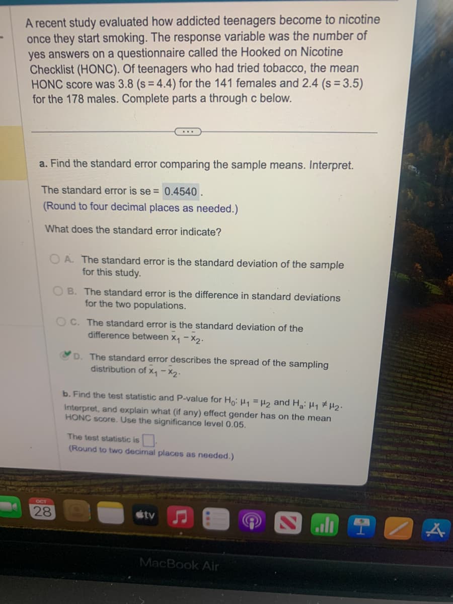 ### Study on Teen Nicotine Addiction

A recent study evaluated how addicted teenagers become to nicotine once they start smoking. The response variable was the number of "yes" answers on a questionnaire called the Hooked on Nicotine Checklist (HONC). Among teenagers who had tried tobacco, the mean HONC score was 3.8 (standard deviation = 4.4) for 141 females and 2.4 (standard deviation = 3.5) for 178 males. The tasks below were part of the study analysis:

#### Part a: Standard Error

- **Find the standard error comparing the sample means. Interpret.**

  The standard error is \( \text{se} = 0.4540 \).
  
  *(Rounded to four decimal places as needed.)*

- **What does the standard error indicate?**

  Choices:
  - A: The standard error is the standard deviation of the sample for this study.
  - B: The standard error is the difference in standard deviations for the two populations.
  - C: The standard error is the standard deviation of the difference between \( \bar{x}_1 - \bar{x}_2 \).
  - **D (Correct):** The standard error describes the spread of the sampling distribution of \( \bar{x}_1 - \bar{x}_2 \).

#### Part b: Test Statistic and P-value

- **Find the test statistic and P-value for \( H_0: \mu_1 = \mu_2 \) and \( H_a: \mu_1 \neq \mu_2 \).**

  - Interpret, and explain what (if any) effect gender has on the mean HONC score. Use a significance level of 0.05.

  - The test statistic is \( \_\_\_ \).

  *(Round to two decimal places as needed.)*

### Note
The task involved filling in a blank test statistic value, which requires further calculation not provided in the image.