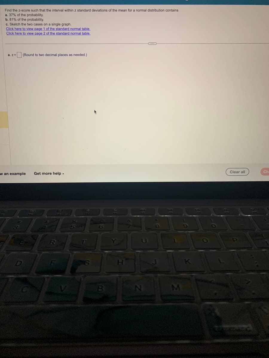 Find the z-score such that the interval within z standard deviations of the mean for a normal distribution contains
a. 37% of the probability.
b. 81% of the probability.
c. Sketch the two cases on a single graph.
Click here to view page 1 of the standard normal table.
Click here to view page 2 of the standard normal table.
a. z= (Round to two decimal places as needed.)
w an example Get more help.
5.4
481
4
R
96
5
T
6
B
Y
IC
H
N
←
K
Clear all
P
Ch