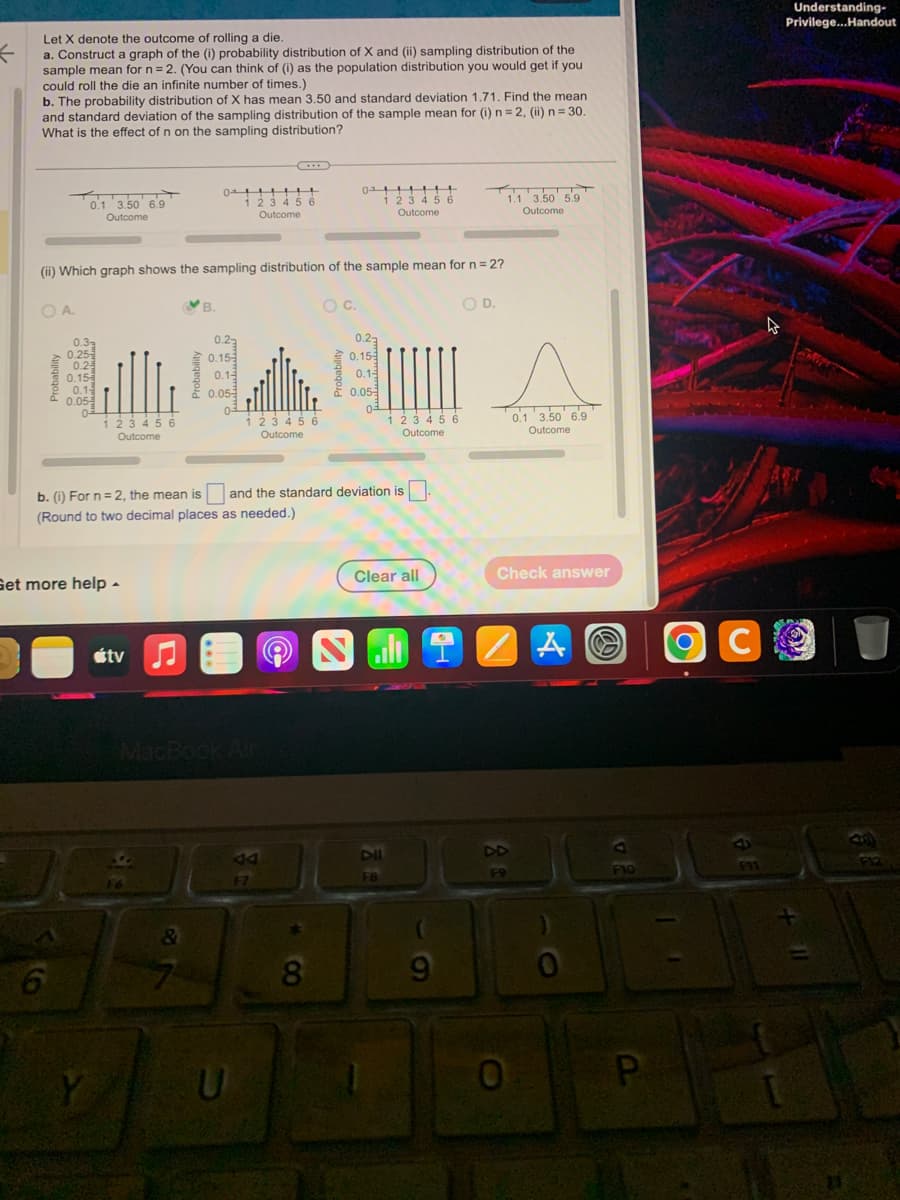 K
Let X denote the outcome of rolling a die.
a. Construct a graph of the (i) probability distribution of X and (ii) sampling distribution of the
sample mean for n = 2. (You can think of (i) as the population distribution you would get if you
could roll the die an infinite number of times.)
b. The probability distribution of X has mean 3.50 and standard deviation 1.71. Find the mean
and standard deviation of the sampling distribution of the sample mean for (i) n = 2, (ii) n = 30.
What is the effect of n on the sampling distribution?
T
OA.
0.1 3.50 6.9
Outcome
0.3
0.25-
0.2
0.15
(ii) Which graph shows the sampling distribution of the sample mean for n = 2?
0.1-
0.05-
0²
123456
Outcome
Get more help.
Y
átv
01
0!!!!!
1 2 3 4 5 6
Outcome
B.
&
0.22
0.15
0.1-
0.05
0-
MacBook Air
+
1 2 3 4 5 6
Outcome
b. (i) For n=2, the mean is and the standard deviation is.
(Round to two decimal places as needed.)
U
A4
F7
01
0++++++
1 2 3 4 5 6
Outcome
O C.
8
0.23
0.15-
0.1
0.05-
03
1 2 3 4 5 6
Outcome
Clear all
DII
FB
·
O D.
JC
s
0.1 3.50 6.9
Outcome
1.1 3.50 5.9
Outcome
Check answer
19
0
A
F10
P
C
Understanding-
Privilege... Handout
11