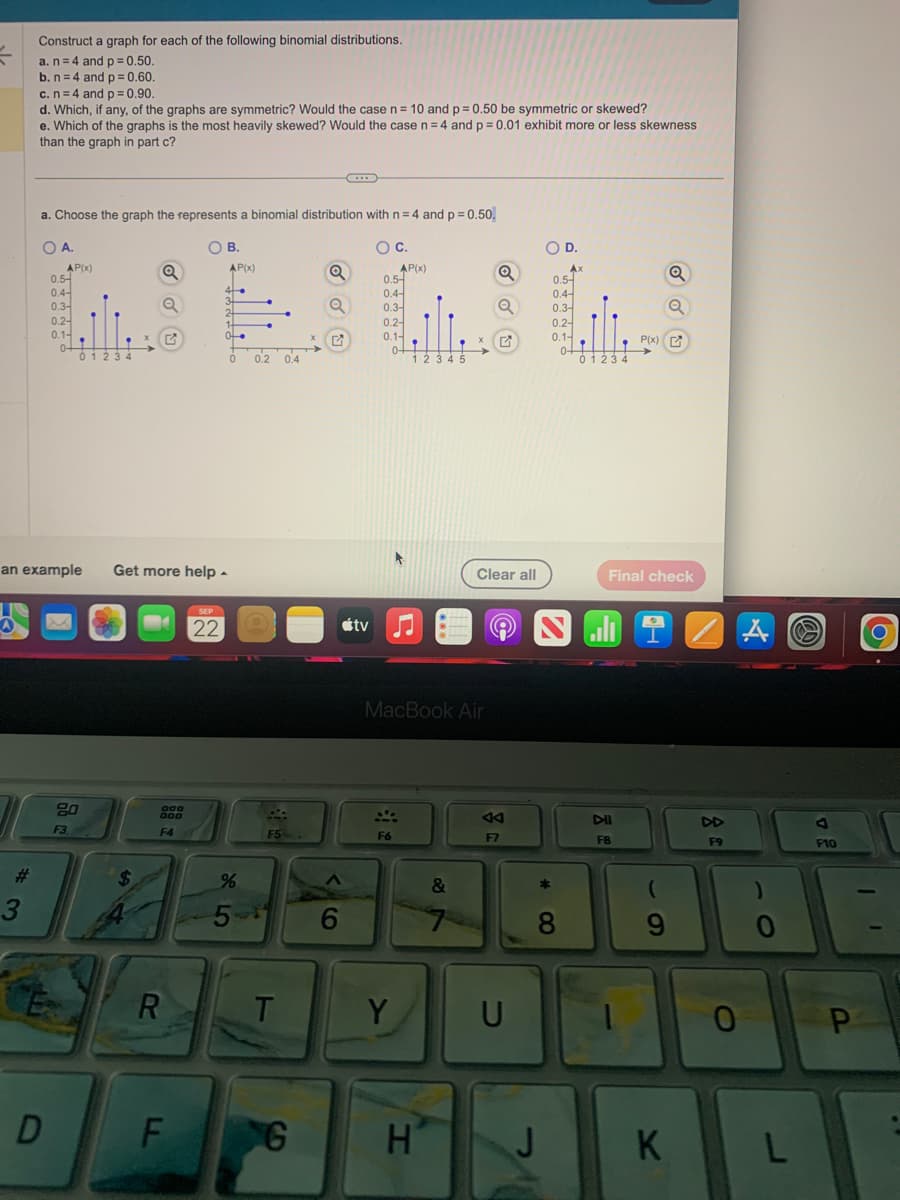 사
#
Construct a graph for each of the following binomial distributions.
a. n = 4 and p = 0.50.
b. n = 4 and p = 0.60.
3
c. n = 4 and p = 0.90.
d. Which, if any, of the graphs are symmetric? Would the case n = 10 and p = 0.50 be symmetric or skewed?
e. Which of the graphs is the most heavily skewed? Would the case n = 4 and p = 0.01 exhibit more or less skewness
than the graph in part c?
a. Choose the graph the represents a binomial distribution with n=4 and p = 0.50.
O C.
O A.
D
AP(x)
0.5-
0.4-
0.3-
0.2-
0.1-
of
F3
01234
Q
Q
$
an example Get more help.
G
000
DOO
F4
R
O B.
F
AP(x)
SEP
22
4.
3+
2
1
of
0
%
5-
0.2 0.4
F5
T
S
Q
G
...
6
0.5-
0.4
0.3-
AP(x)
0.2-
0.1-
0+
F6
*
tv ♫♬
Y
12345
MacBook Air
H
X
&
Q
Q
Clear all
A4
F7
U
OD.
*
J
8
Ax
0.5-
0.4-
0.3-
0.2
0.1-
0-
of
S
01234
P(x)
DII
F8
Final check
Q
9
K
DD
F9
0
A
0
L
J
F10
P