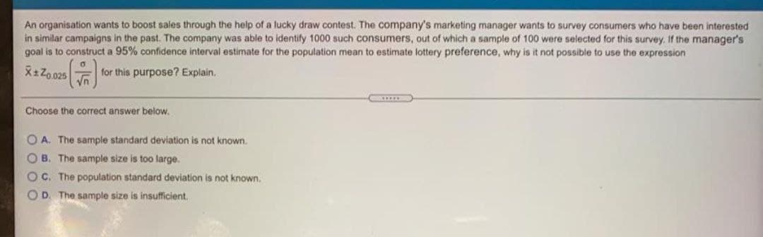 An organisation wants to boost sales through the help of a lucky draw contest. The company's marketing manager wants to survey consumers who have been interested
in similar campaigns in the past. The company was able to identify 1000 such consumers, out of which a sample of 100 were selected for this survey. If the manager's
goal is to construct a 95% confidence interval estimate for the population mean to estimate lottery preference, why is it not possible to use the expression
X+Z0.025
for this purpose? Explain.
Choose the correct answer below.
O A. The sample standard deviation is not known.
OB. The sample size is too large.
OC. The population standard deviation is not known.
OD. The sample size is insufficient.
