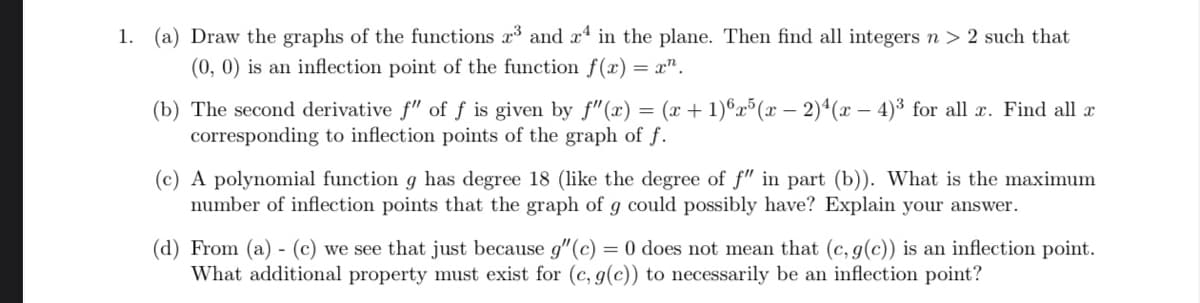 1. (a) Draw the graphs of the functions x and x in the plane. Then find all integers n > 2 such that
(0, 0) is an inflection point of the function f(x) = x".
(x + 1)®x³(x – 2)ª(x – 4)³ for all x. Find all x
(b) The second derivative f" of f is given by f"(x)
corresponding to inflection points of the graph of f.
(c) A polynomial function g has degree 18 (like the degree of f" in part (b)). What is the maximum
number of inflection points that the graph of g could possibly have? Explain your answer.
(d) From (a) - (c) we see that just because g"(c) = 0 does not mean that (c, g(c)) is an inflection point.
What additional property must exist for (c, g(c)) to necessarily be an inflection point?
