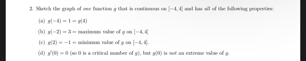 2. Sketch the graph of one function g that is continuous on [-4, 4] and has all of the following properties:
(a) g(-4) = 1 = g(4)
(b) g(-2) = 3 = maximum value of g on [-4,4]
(c) g(2) = –1 = minimum value of g on [-4, 4].
(d) g'(0) = 0 (so 0 is a critical number of g), but g(0) is not an extreme value of g.
