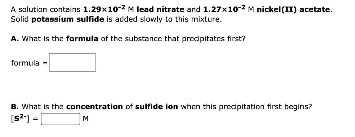 A solution contains 1.29x10-2 M lead nitrate and 1.27x10-2 M nickel(II) acetate.
Solid potassium sulfide is added slowly to this mixture.
A. What is the formula of the substance that precipitates first?
formula
%D
B. What is the concentration of sulfide ion when this precipitation first begins?
[S2-] =
M
