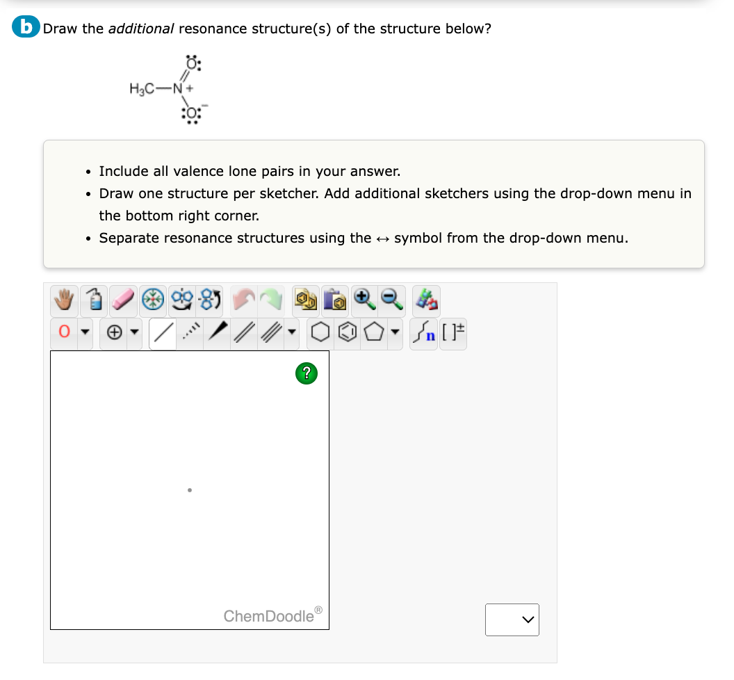 b Draw the additional resonance structure(s) of the structure below?
H3C-N+
Include all valence lone pairs in your answer.
• Draw one structure per sketcher. Add additional sketchers using the drop-down menu in
the bottom right corner.
Separate resonance structures using the → symbol from the drop-down menu.
●
?
Ⓡ
ChemDoodle
Sn [F