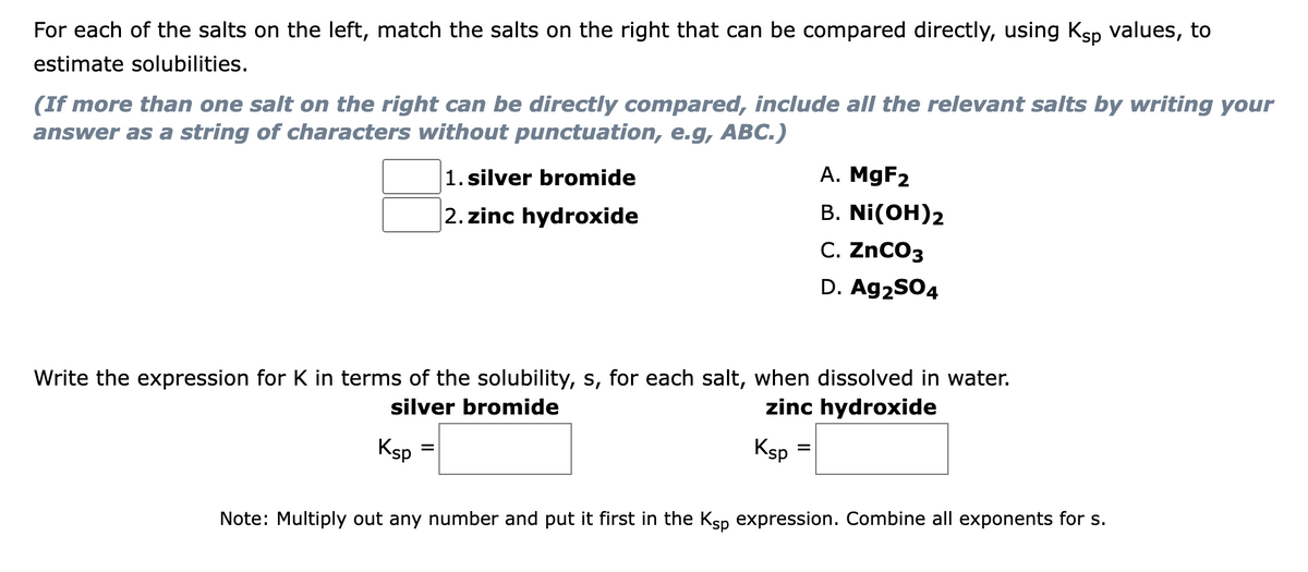 For each of the salts on the left, match the salts on the right that can be compared directly, using Ksp values, to
estimate solubilities.
(If more than one salt on the right can be directly compared, include all the relevant salts by writing your
answer as a string of characters without punctuation, e.g, ABC.)
1. silver bromide
A. MgF2
В. Ni(OH)2
С. ZnCOз
2. zinc hydroxide
D. Ag2SO4
Write the expression for K in terms of the solubility, s, for each salt, when dissolved in water.
silver bromide
zinc hydroxide
Ksp
Ksp
Note: Multiply out any number and put it first in the Ksp expression. Combine all exponents for s.
