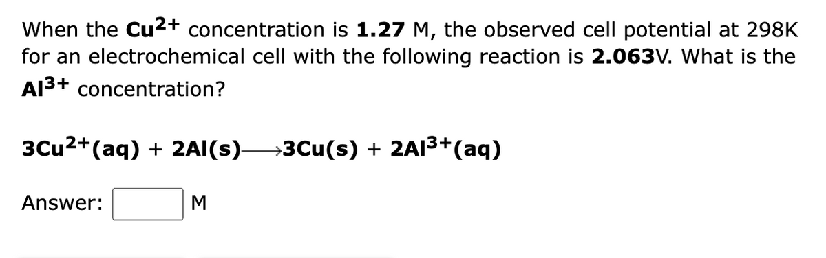 When the Cu2+ concentration is 1.27 M, the observed cell potential at 298K
for an electrochemical cell with the following reaction is 2.063V. What is the
Al3+ concentration?
3Cu2+(aq) + 2AI(s)→3Cu(s) + 2AI3+(aq)
Answer:
M
