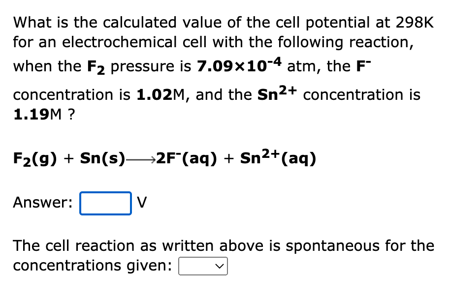 What is the calculated value of the cell potential at 298K
for an electrochemical cell with the following reaction,
when the F2 pressure is 7.09×10-4 atm, the F"
concentration is 1.02M, and the Sn2+ concentration is
1.19M ?
F2(g) + Sn(s)→2F"(aq) + Sn2+(aq)
Answer:
The cell reaction as written above is spontaneous for the
concentrations given:
