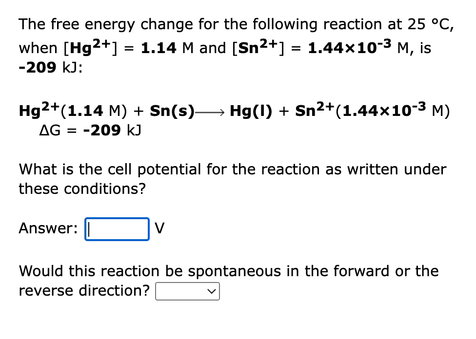 The free energy change for the following reaction at 25 °C,
when [Hg2+] = 1.14 M and [Sn2+] = 1.44×10-3 M, is
%3D
-209 kJ:
Hg2+(1.14 M) + Sn(s)→ Hg(1) + Sn²+(1.44x10-3 M)
AG = -209 kJ
What is the cell potential for the reaction as written under
these conditions?
Answer:
V
Would this reaction be spontaneous in the forward or the
reverse direction?
