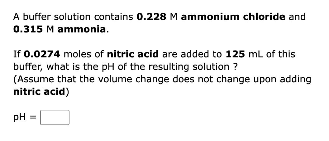 A buffer solution contains 0.228 M ammonium chloride and
0.315 M ammonia.
If 0.0274 moles of nitric acid are added to 125 mL of this
buffer, what is the pH of the resulting solution ?
(Assume that the volume change does not change upon adding
nitric acid)
pH
