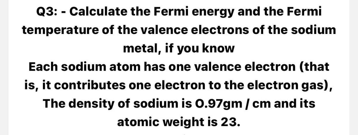 Q3: - Calculate the Fermi energy and the Fermi
temperature of the valence electrons of the sodium
metal, if you know
Each sodium atom has one valence electron (that
is, it contributes one electron to the electron gas),
The density of sodium is 0.97gm / cm and its
atomic weight is 23.
