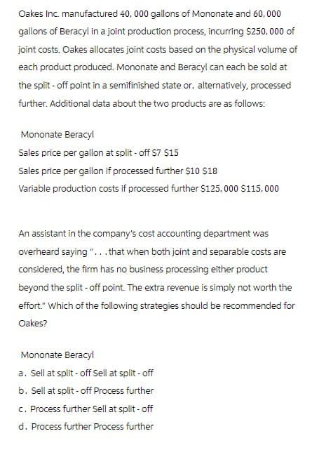 Oakes Inc. manufactured 40, 000 gallons of Mononate and 60,000
gallons of Beracyl in a joint production process, incurring $250,000 of
joint costs. Oakes allocates joint costs based on the physical volume of
each product produced. Mononate and Beracyl can each be sold at
the split-off point in a semifinished state or, alternatively, processed
further. Additional data about the two products are as follows:
Mononate Beracyl
Sales price per gallon at split - off $7 $15
Sales price per gallon if processed further $10 $18
Variable production costs if processed further $125,000 $115,000
An assistant in the company's cost accounting department was
overheard saying "...that when both joint and separable costs are
considered, the firm has no business processing either product
beyond the split-off point. The extra revenue is simply not worth the
effort." Which of the following strategies should be recommended for
Oakes?
Mononate Beracyl
a. Sell at split-off Sell at split - off
b. Sell at split-off Process further
c. Process further Sell at split-off
d. Process further Process further