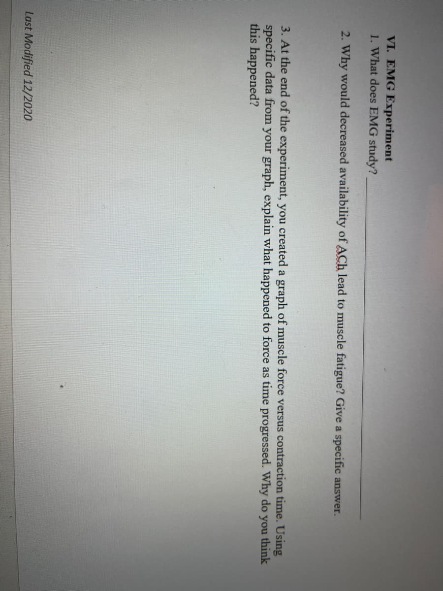 VI. EMG Experiment
1. What does EMG study?
2. Why would decreased availability of ACh lead to muscle fatigue? Give a specific answer.
3. At the end of the experiment, you created a graph of muscle force versus contraction time. Using
specific data from your graph, explain what happened to force as time
this happened?
progressed. Why do
you
think
Last Modified 12/2020
