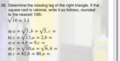 26. Determine the missing leg of the right triangle. If the
square root is rational, write it as follows, rounded
to the nearest 10th:
V10 = 3.1
a) a = V5,b = V5.c =
b) c = V13,a = 2,b =
c) a = 4.b = 9.c =
d) c = V10,a = V6,b =
e) c = 82,b = 80,a =
%3D
