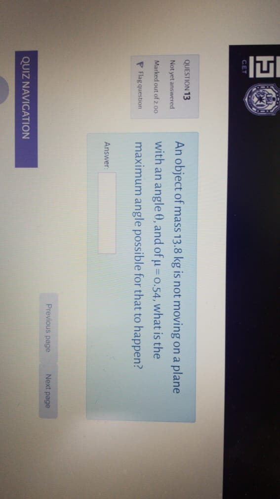 CET
QUESTION 13
An object of mass 13.8 kg is not moving on a plane
Not yet answered
with an angle 0, and of u= o.54, what is the
Marked out of 2.00
P Flag question
maximum angle possible for that to happen?
Answer:
Previous page
Next page
QUIZ NAVIGATION
