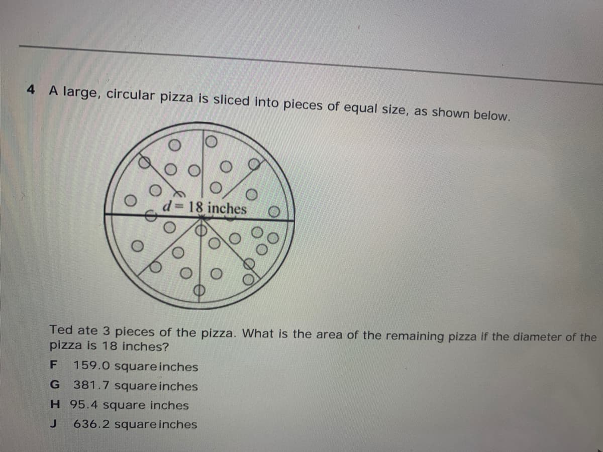 4 A large, circular pizza is sliced into pieces of equal size, as shown below.
d 18 inches
Ted ate 3 pieces of the pizza. What is the area of the remaining pizza if the diameter of the
pizza is 18 inches?
159.0 square inches
381.7 square inches
H 95.4 square inches
636.2 square inches
