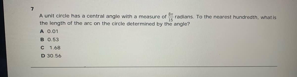 A unit circle has a central angle with a measure of
87
radians. To the nearest hundredth, what is
15
the length of the arc on the circle determined by the angle?
A 0.01
B 0.53
C 1.68
D 30.56
