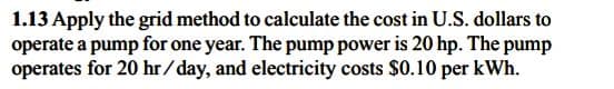 1.13 Apply the grid method to calculate the cost in U.S. dollars to
operate a pump for one year. The pump power is 20 hp. The pump
operates for 20 hr/day, and electricity costs $0.10 per kWh.
