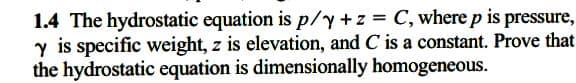 1.4 The hydrostatic equation is p/y+z C, where p is pressure,
y is specific weight, z is elevation, and C is a constant. Prove that
the hydrostatic equation is dimensionally homogeneous.
