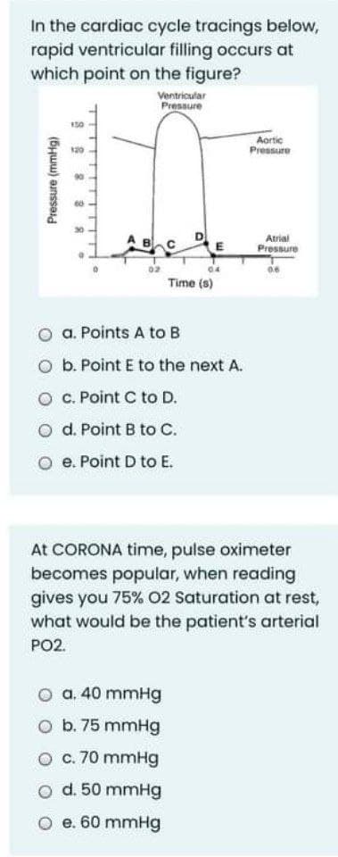 In the cardiac cycle tracings below,
rapid ventricular filling occurs at
which point on the figure?
Ventricular
Pressure
Aortic
Pressure
90
E
Atrial
Pressure
04
06
Time (8)
a. Points A to B
O b. Point E to the next A.
c. Point C to D.
O d. Point B to C.
e. Point D to E.
At CORONA time, pulse oximeter
becomes popular, when reading
gives you 75% 02 Saturation at rest,
what would be the patient's arterial
PO2.
a. 40 mmHg
O b. 75 mmHg
O c. 70 mmHg
O d. 50 mmHg
O e. 60 mmHg
Pressure (mmHg)
