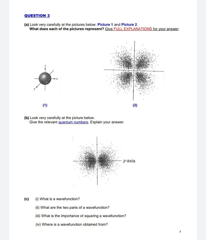 QUESTION 3
(a) Look very carefully at the pictures below: Picture 1 and Picture 2.
What does each of the pictures represent? Give FULL EXPLANATIONS for your answer.
(1)
(2)
(b) Look very carefully at the picture below.
Give the relevant quantum numbers. Explain your answer.
у-аxis
(c)
(1) What is a wavefunction?
(ii) What are the two parts of a wavefunction?
(ii) What is the importance of squaring a wavefunction?
(iv) Where is a wavefunction obtained from?
4
