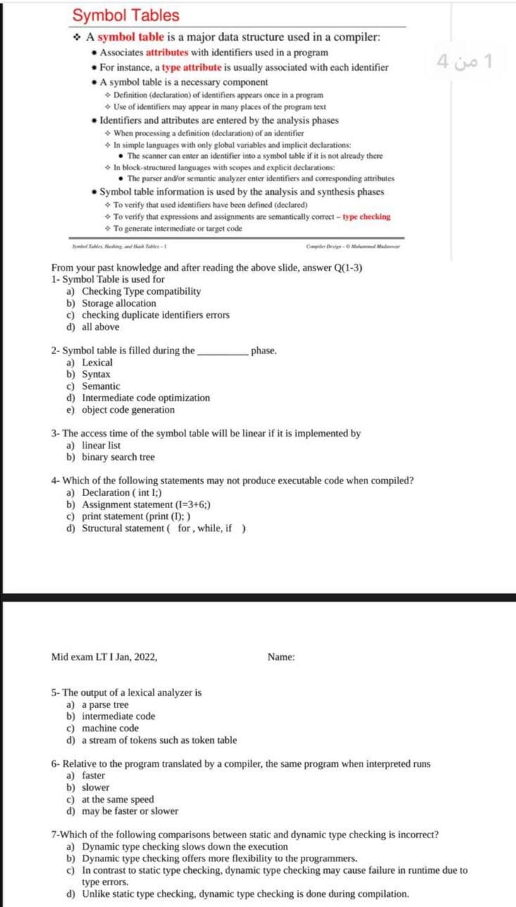 Symbol Tables
• A symbol table is a major data structure used in a compiler:
• Associates attributes with identifiers used in a program
• For instance, a type attribute is usually associated with each identifier
•A symbol table is a necessary component
• Definition (declaration) of identifiers appears once in a program
• Use of identifiers may appear in many places of the program text
• Identifiers and attributes are entered by the analysis phases
• When processing a definition (declaration) of an identifier
* In simple languages with only global variables and implicit declarations:
• The scanner can enter an identifier into a symbol table if it is not already there
• In block-structured languages with scopes and explicit declarations:
• The parser and/or semantic analyzer enter identifiers and corresponding attributes
• Symbol table information is used by the analysis and synthesis phases
+ To verify that used identifiers have been defined (declared)
• To verify that expressions and assignments are semantically correct - type checking
• To generate intermediate or target code
1 من 4
Sl Tablen. Hating Ta-
Cper igO Malum M
From your past knowledge and after reading the above slide, answer Q(1-3)
1- Symbol Table is used for
a) Checking Type compatibility
b) Storage allocation
c) checking duplicate identifiers errors
d) all above
phase.
2- Symbol table is filled during the.
a) Lexical
b) Syntax
c) Semantic
d) Intermediate code optimization
e) object code generation
3- The access time of the symbol table will be linear if it is implemented by
a) linear list
b) binary search tree
4- Which of the following statements may not produce executable code when compiled?
a) Declaration ( int I;)
b) Assignment statement (I=3+6;)
c) print statement (print (I); )
d) Structural statement ( for, while, if )
Mid exam LT I Jan, 2022,
Name:
5- The output of a lexical analyzer is
a) a parse tree
b) intermediate code
c) machine code
d) a stream of tokens such as token table
6- Relative to the program translated by a compiler, the same program when interpreted runs
a) faster
b) slower
c) at the same speed
d) may be faster or slower
7-Which of the following comparisons between static and dynamic type checking is incorrect?
a) Dynamic type checking slows down the execution
b) Dynamic type checking offers more flexibility to the programmers.
c) In contrast to static type checking, dynamic type checking may cause failure in runtime due to
tуpe errors.
d) Unlike static type checking, dynamic type checking is done during compilation.
